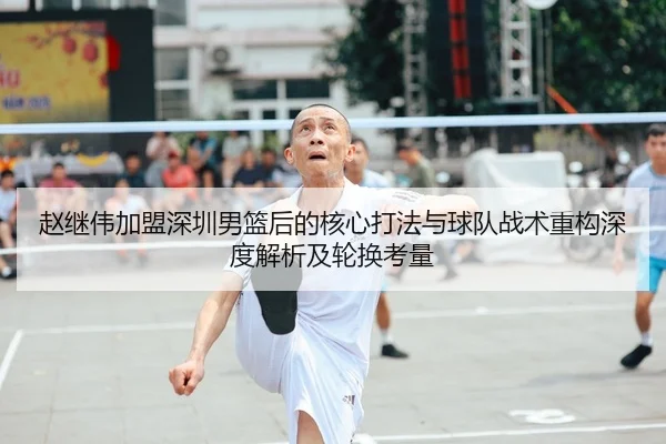 赵继伟加盟深圳男篮后的核心打法与球队战术重构深度解析及轮换考量